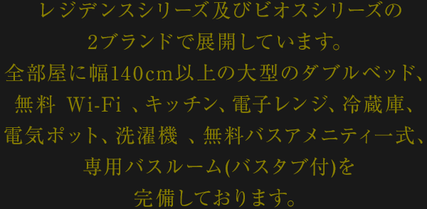 レジデンスシリーズ及びビオスシリーズの2ブランドで展開しています。
全部屋に幅140cm以上の大型のダブルベッド、
無料Wi-Fi 、キッチン、電子レンジ、冷蔵庫、電気ポット、
洗濯機 、無料バスアメニティ一式、専用バスルーム(バスタブ付)を
完備しております。